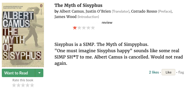 Screenshot of Goodreads review for The Myth of Sisyphus by Albert Camus, 1 star:
                
            Sisyphus is a SIMP. The Myth of Simpyphus. 'One must imagine Sisyphus happy' sounds like some real SIMP SH*T to me. Albert Camus is cancelled. Would not read again.
            
            The reviewer's username is redacted.