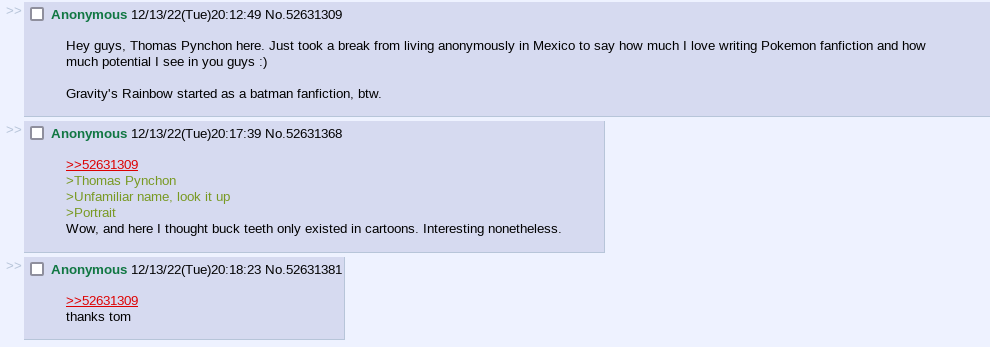 4chan screenshot.
                
                Anonymous (12/13/22, 20:12:49): Hey guys, Thomas Pynchon here. Just took a break from living anonymously in Mexico to say how much I love writing Pokemon fanfiction and how much potential I see in you guys :)
                
                Gravity's Rainbow started as a batman fanfiction, btw.
                
                Anonymous (12/13/22, 20:17:39):
                >Thomas Pynchon
                >Unfamiliar name, look it up
                >Portrait
                Wow, and here I thought buck teeth only existed in cartoons. Interesting nonetheless.
                
                Anonymous (12/13/22, 20:18:23):
                thanks tom