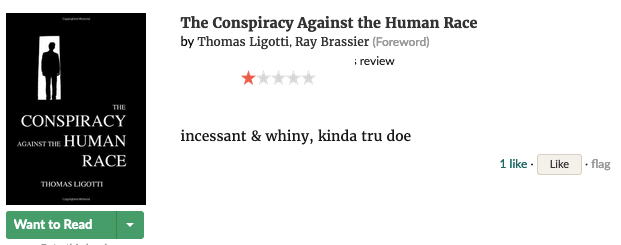 Screenshot of Goodreads review for The Conspiracy Against the Human Race by Thomas Ligotti, 1 star:
                
            incessant & whiny, kinda tru doe
            
            The reviewer's username is redacted.