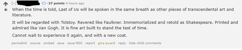 Screenshot of Reddit comment from a redacted user, with 27 downvotes:
                
            When the time is told, Last of Us will be spoken in the same breath as other pieces of transcendental art and literature.
            
            It will be regarded with Tolstoy. Revered like Faulkner. Immemorialized and retold as Shakespeare. Printed and admired like Van Gogh. It is fine art built to stand the test of time.
            
            Cannot wait to experience it again, and with a new coat.